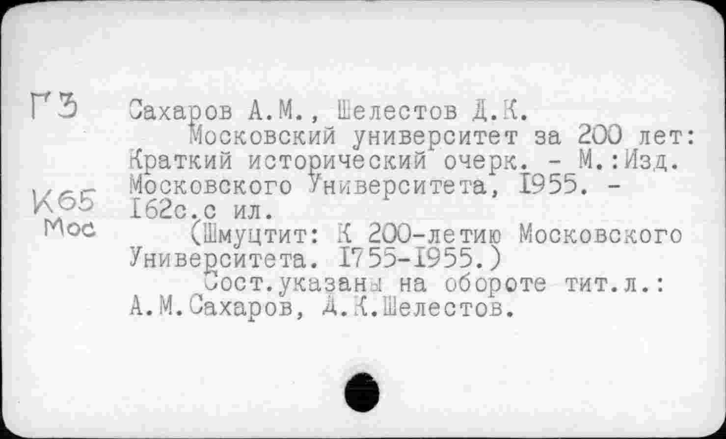 ﻿ҐЗ
К 65
ГЛ ос
Сахаров А.М., Шелестов Д.К.
Московский университет за 200 лет: Краткий исторический очерк. - М.:Изд. Московского Университета, 1955. -162с.с ил.
(Шмуцтит: К 200-летию Московского Университета. 1756-1955.)
^Сост.указаны на обороте тит.л.: А.М.Сахаров, А.К.Шелестов.